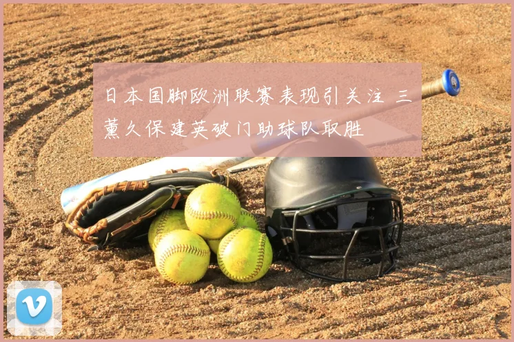 日本国脚欧洲联赛表现引关注 三笘薰久保建英破门助球队取胜