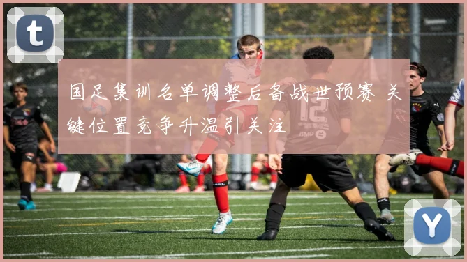 国足集训名单调整后备战世预赛 关键位置竞争升温引关注