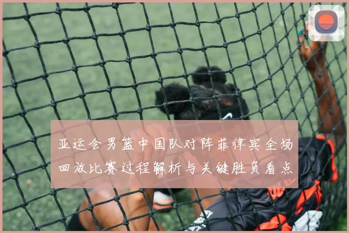 亚运会男篮中国队对阵菲律宾全场回放比赛过程解析与关键胜负看点