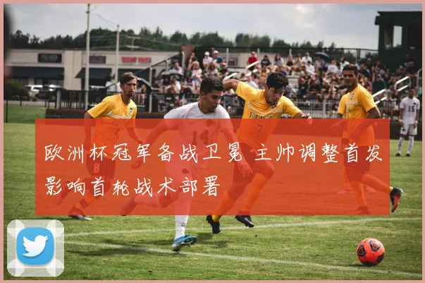 欧洲杯冠军备战卫冕 主帅调整首发影响首轮战术部署