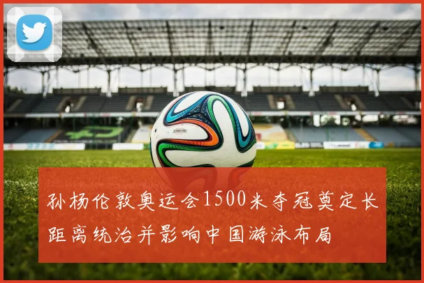 孙杨伦敦奥运会1500米夺冠奠定长距离统治并影响中国游泳布局