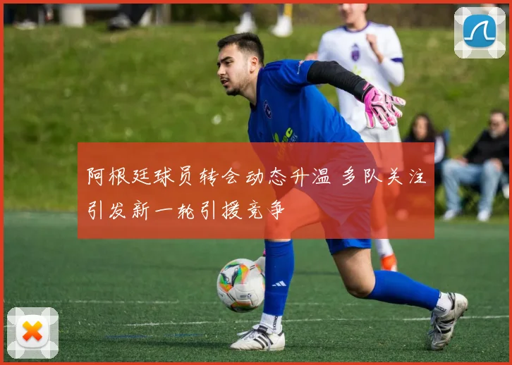 阿根廷球员转会动态升温 多队关注引发新一轮引援竞争