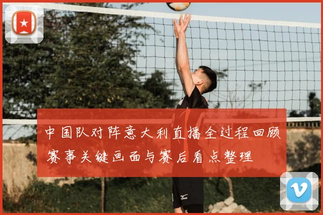 中国队对阵意大利直播全过程回顾 赛事关键画面与赛后看点整理