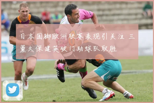 日本国脚欧洲联赛表现引关注 三笘薰久保建英破门助球队取胜
