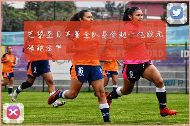 巴黎圣日耳曼全队身价超十亿欧元领跑法甲