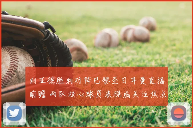 利亚德胜利对阵巴黎圣日耳曼直播前瞻 两队核心球员表现成关注焦点