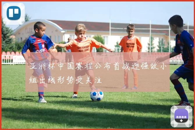 亚洲杯中国赛程公布首战迎强敌小组出线形势受关注