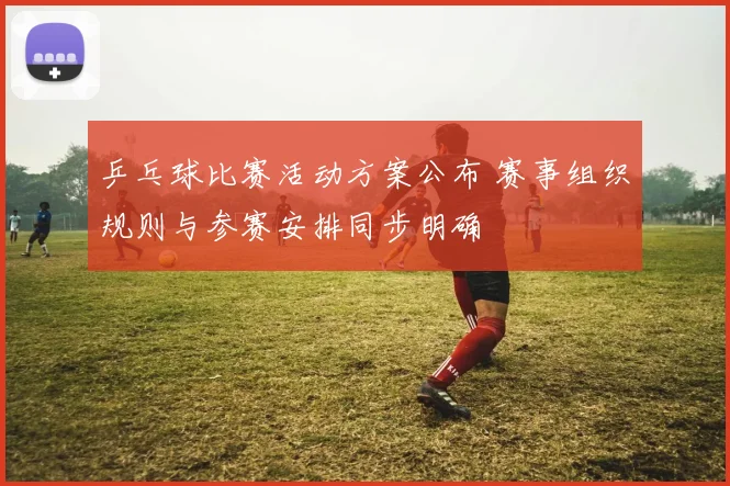 乒乓球比赛活动方案公布 赛事组织规则与参赛安排同步明确