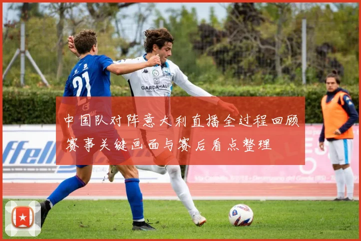 中国队对阵意大利直播全过程回顾 赛事关键画面与赛后看点整理