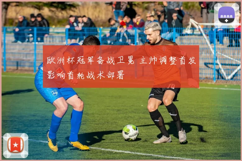 欧洲杯冠军备战卫冕 主帅调整首发影响首轮战术部署