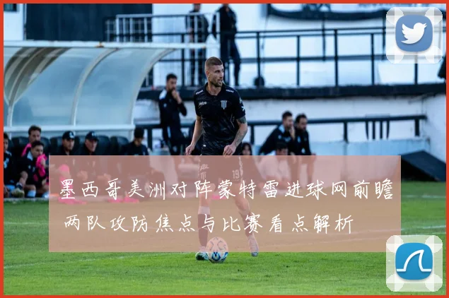 墨西哥美洲对阵蒙特雷进球网前瞻 两队攻防焦点与比赛看点解析