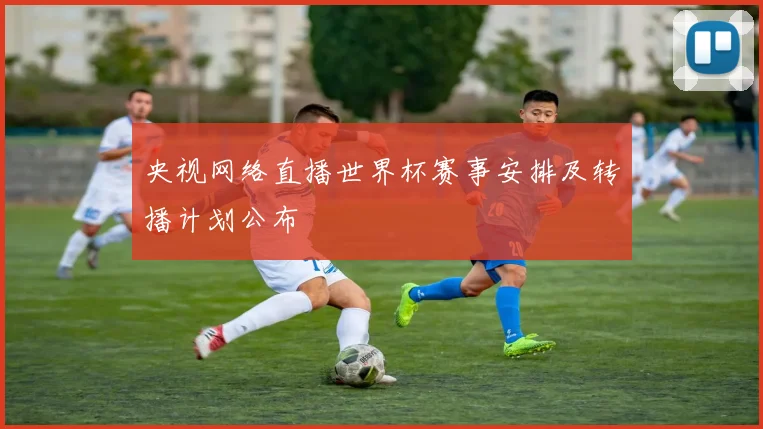 央视网络直播世界杯赛事安排及转播计划公布