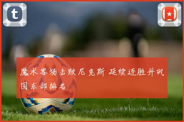 魔术客场击败尼克斯 延续连胜并巩固东部排名