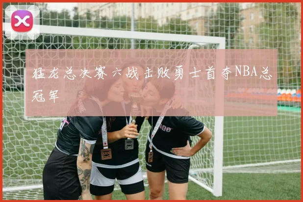 猛龙总决赛六战击败勇士首夺NBA总冠军