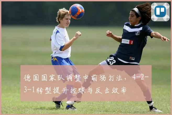 德国国家队调整中前场打法，4-2-3-1转型提升控球与反击效率