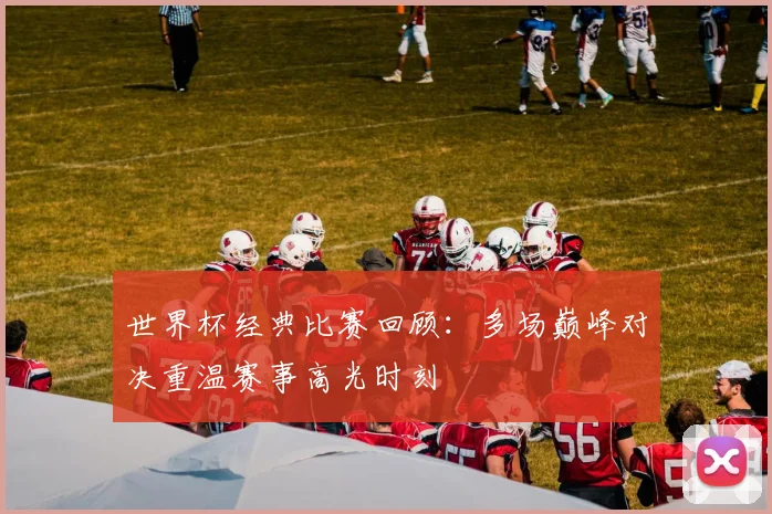 世界杯经典比赛回顾:多场巅峰对决重温赛事高光时刻