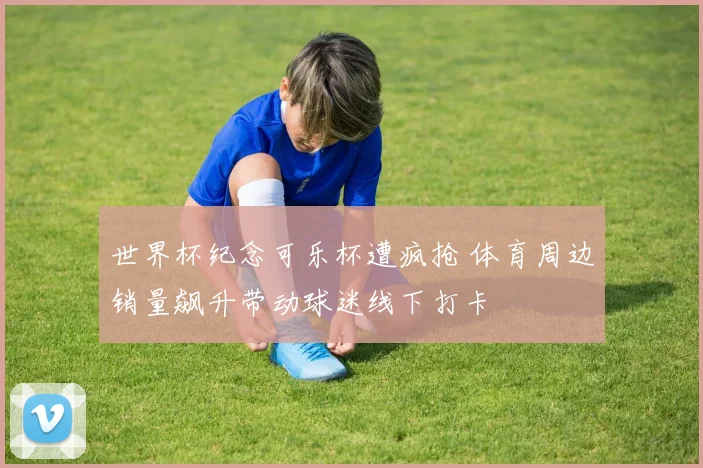 世界杯纪念可乐杯遭疯抢 体育周边销量飙升带动球迷线下打卡