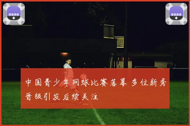 中国青少年网球比赛落幕 多位新秀晋级引发后续关注