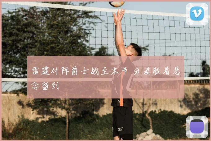 雷霆对阵爵士战至末节 分差胶着悬念留到