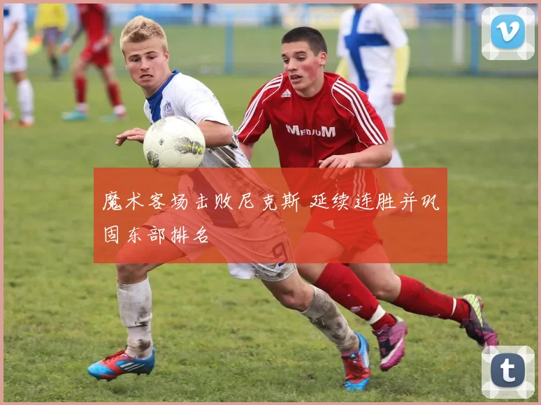 魔术客场击败尼克斯 延续连胜并巩固东部排名
