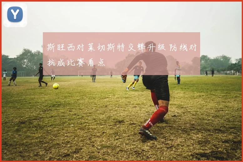 斯旺西对莱切斯特交锋升级 防线对抗成比赛看点