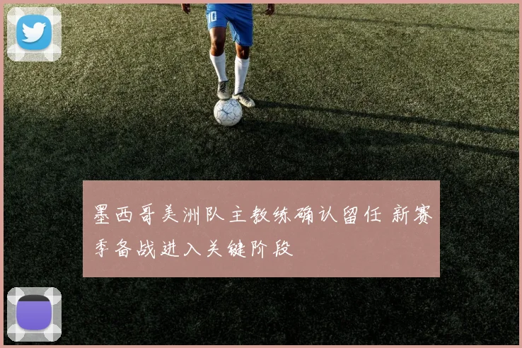 墨西哥美洲队主教练确认留任 新赛季备战进入关键阶段