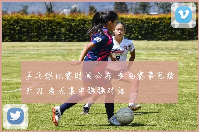 乒乓球比赛时间公布 多场赛事陆续开打 看点集中强强对话
